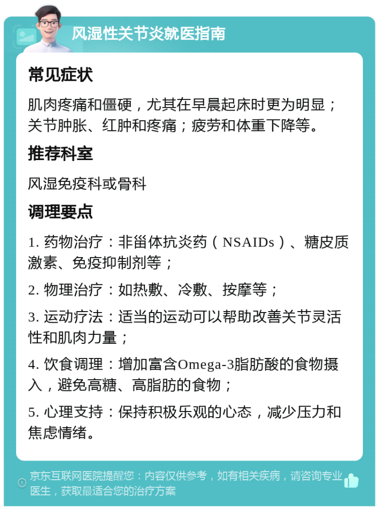 风湿性关节炎就医指南 常见症状 肌肉疼痛和僵硬，尤其在早晨起床时更为明显；关节肿胀、红肿和疼痛；疲劳和体重下降等。 推荐科室 风湿免疫科或骨科 调理要点 1. 药物治疗：非甾体抗炎药（NSAIDs）、糖皮质激素、免疫抑制剂等； 2. 物理治疗：如热敷、冷敷、按摩等； 3. 运动疗法：适当的运动可以帮助改善关节灵活性和肌肉力量； 4. 饮食调理：增加富含Omega-3脂肪酸的食物摄入，避免高糖、高脂肪的食物； 5. 心理支持：保持积极乐观的心态，减少压力和焦虑情绪。