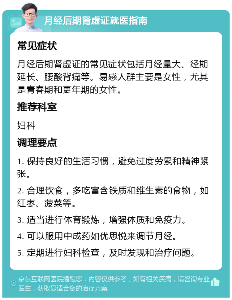 月经后期肾虚证就医指南 常见症状 月经后期肾虚证的常见症状包括月经量大、经期延长、腰酸背痛等。易感人群主要是女性，尤其是青春期和更年期的女性。 推荐科室 妇科 调理要点 1. 保持良好的生活习惯，避免过度劳累和精神紧张。 2. 合理饮食，多吃富含铁质和维生素的食物，如红枣、菠菜等。 3. 适当进行体育锻炼，增强体质和免疫力。 4. 可以服用中成药如优思悦来调节月经。 5. 定期进行妇科检查，及时发现和治疗问题。