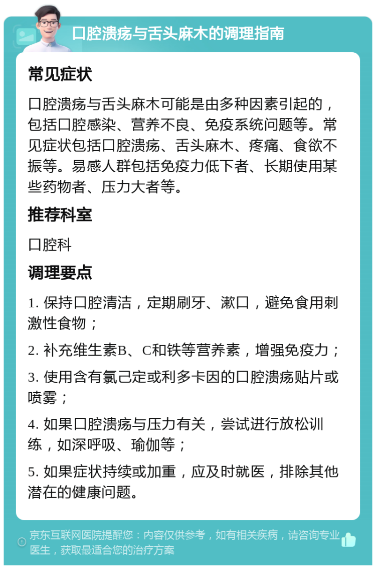 口腔溃疡与舌头麻木的调理指南 常见症状 口腔溃疡与舌头麻木可能是由多种因素引起的，包括口腔感染、营养不良、免疫系统问题等。常见症状包括口腔溃疡、舌头麻木、疼痛、食欲不振等。易感人群包括免疫力低下者、长期使用某些药物者、压力大者等。 推荐科室 口腔科 调理要点 1. 保持口腔清洁，定期刷牙、漱口，避免食用刺激性食物； 2. 补充维生素B、C和铁等营养素，增强免疫力； 3. 使用含有氯己定或利多卡因的口腔溃疡贴片或喷雾； 4. 如果口腔溃疡与压力有关，尝试进行放松训练，如深呼吸、瑜伽等； 5. 如果症状持续或加重，应及时就医，排除其他潜在的健康问题。