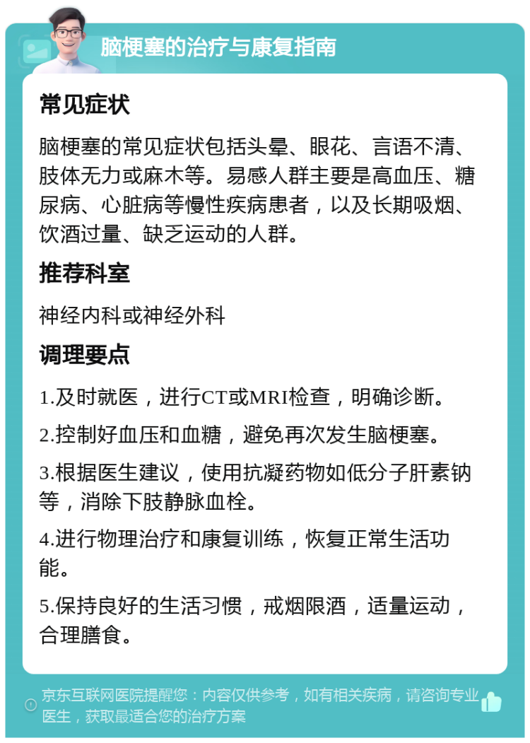 脑梗塞的治疗与康复指南 常见症状 脑梗塞的常见症状包括头晕、眼花、言语不清、肢体无力或麻木等。易感人群主要是高血压、糖尿病、心脏病等慢性疾病患者，以及长期吸烟、饮酒过量、缺乏运动的人群。 推荐科室 神经内科或神经外科 调理要点 1.及时就医，进行CT或MRI检查，明确诊断。 2.控制好血压和血糖，避免再次发生脑梗塞。 3.根据医生建议，使用抗凝药物如低分子肝素钠等，消除下肢静脉血栓。 4.进行物理治疗和康复训练，恢复正常生活功能。 5.保持良好的生活习惯，戒烟限酒，适量运动，合理膳食。