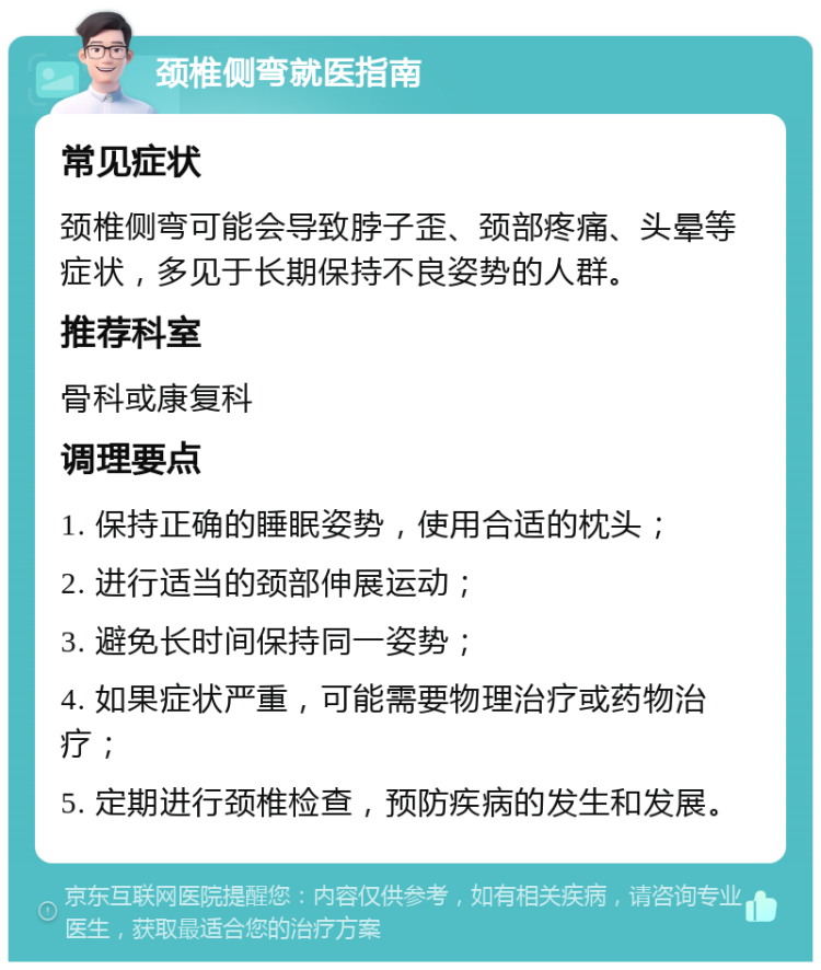 颈椎侧弯就医指南 常见症状 颈椎侧弯可能会导致脖子歪、颈部疼痛、头晕等症状，多见于长期保持不良姿势的人群。 推荐科室 骨科或康复科 调理要点 1. 保持正确的睡眠姿势，使用合适的枕头； 2. 进行适当的颈部伸展运动； 3. 避免长时间保持同一姿势； 4. 如果症状严重，可能需要物理治疗或药物治疗； 5. 定期进行颈椎检查，预防疾病的发生和发展。