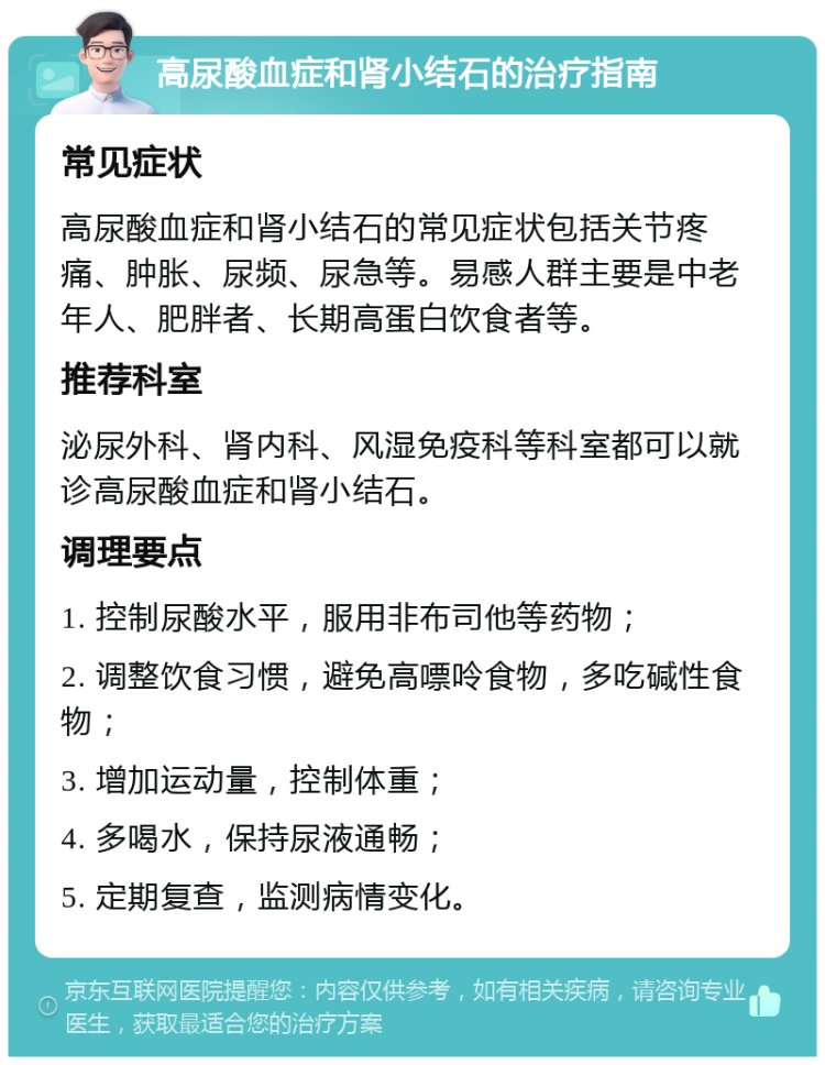 高尿酸血症和肾小结石的治疗指南 常见症状 高尿酸血症和肾小结石的常见症状包括关节疼痛、肿胀、尿频、尿急等。易感人群主要是中老年人、肥胖者、长期高蛋白饮食者等。 推荐科室 泌尿外科、肾内科、风湿免疫科等科室都可以就诊高尿酸血症和肾小结石。 调理要点 1. 控制尿酸水平，服用非布司他等药物； 2. 调整饮食习惯，避免高嘌呤食物，多吃碱性食物； 3. 增加运动量，控制体重； 4. 多喝水，保持尿液通畅； 5. 定期复查，监测病情变化。