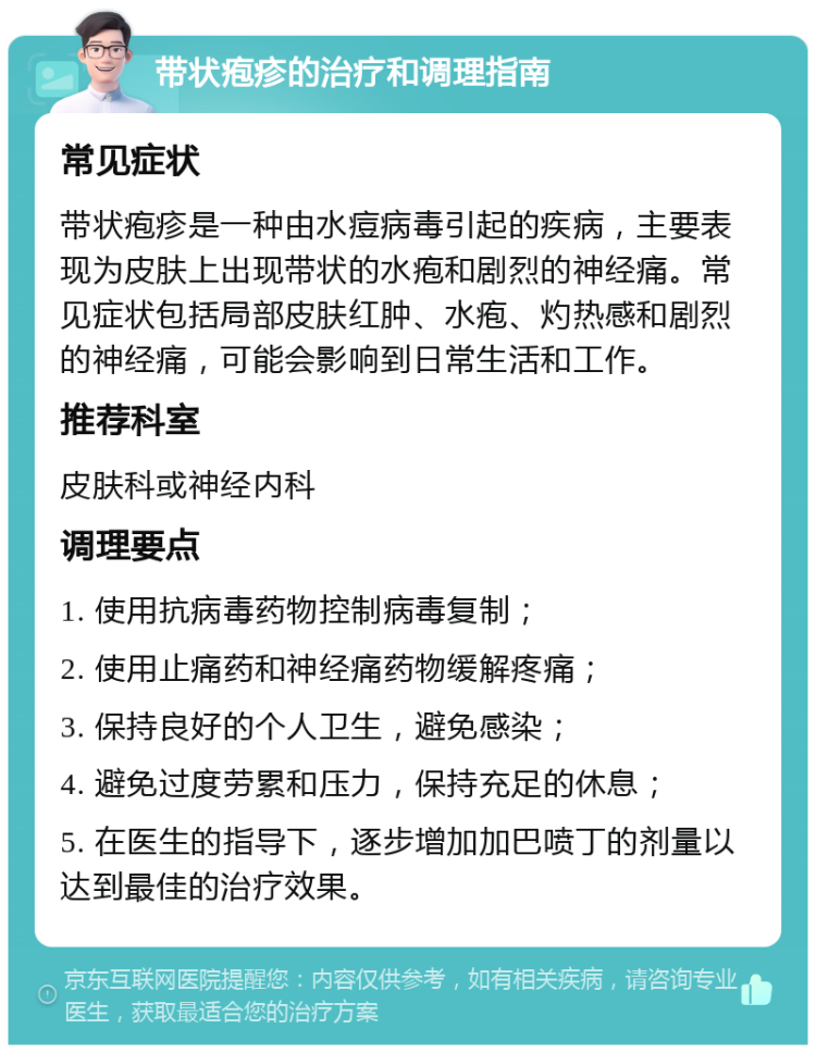 带状疱疹的治疗和调理指南 常见症状 带状疱疹是一种由水痘病毒引起的疾病，主要表现为皮肤上出现带状的水疱和剧烈的神经痛。常见症状包括局部皮肤红肿、水疱、灼热感和剧烈的神经痛，可能会影响到日常生活和工作。 推荐科室 皮肤科或神经内科 调理要点 1. 使用抗病毒药物控制病毒复制； 2. 使用止痛药和神经痛药物缓解疼痛； 3. 保持良好的个人卫生，避免感染； 4. 避免过度劳累和压力，保持充足的休息； 5. 在医生的指导下，逐步增加加巴喷丁的剂量以达到最佳的治疗效果。