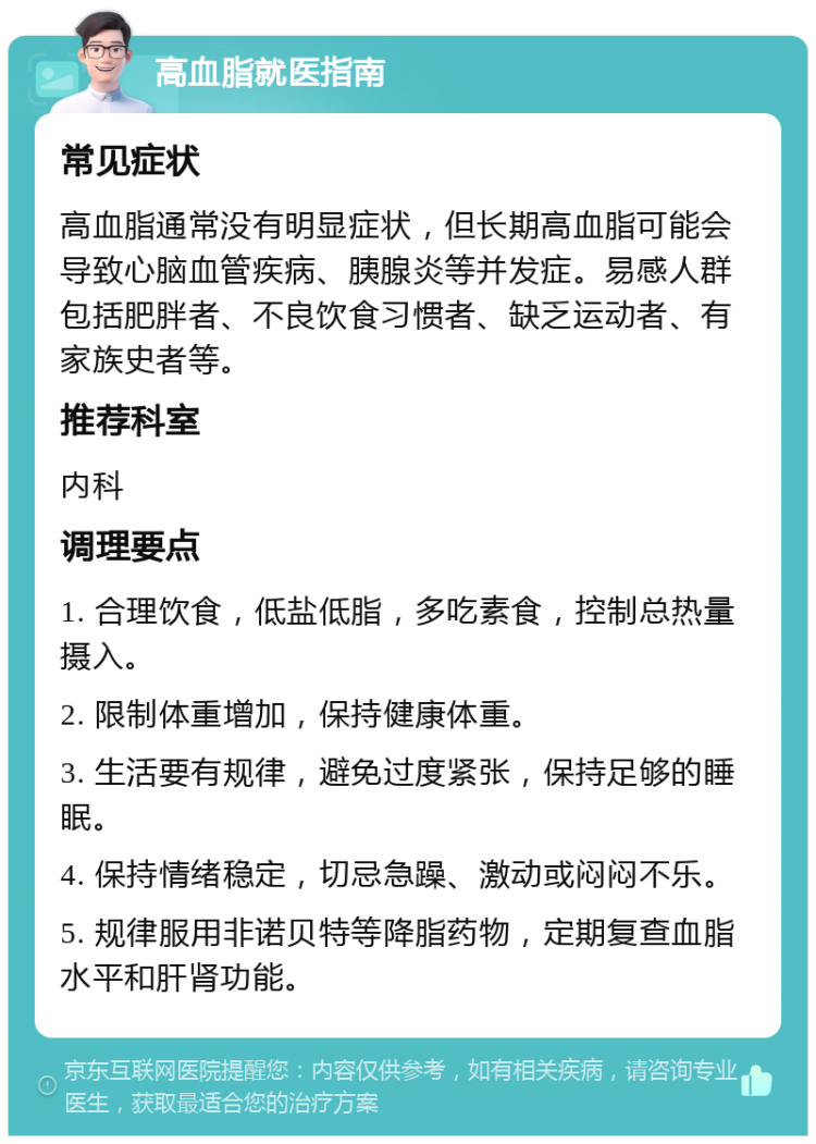 高血脂就医指南 常见症状 高血脂通常没有明显症状，但长期高血脂可能会导致心脑血管疾病、胰腺炎等并发症。易感人群包括肥胖者、不良饮食习惯者、缺乏运动者、有家族史者等。 推荐科室 内科 调理要点 1. 合理饮食，低盐低脂，多吃素食，控制总热量摄入。 2. 限制体重增加，保持健康体重。 3. 生活要有规律，避免过度紧张，保持足够的睡眠。 4. 保持情绪稳定，切忌急躁、激动或闷闷不乐。 5. 规律服用非诺贝特等降脂药物，定期复查血脂水平和肝肾功能。