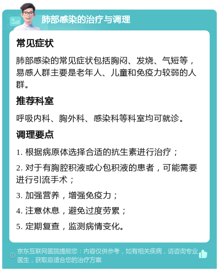 肺部感染的治疗与调理 常见症状 肺部感染的常见症状包括胸闷、发烧、气短等，易感人群主要是老年人、儿童和免疫力较弱的人群。 推荐科室 呼吸内科、胸外科、感染科等科室均可就诊。 调理要点 1. 根据病原体选择合适的抗生素进行治疗； 2. 对于有胸腔积液或心包积液的患者，可能需要进行引流手术； 3. 加强营养，增强免疫力； 4. 注意休息，避免过度劳累； 5. 定期复查，监测病情变化。