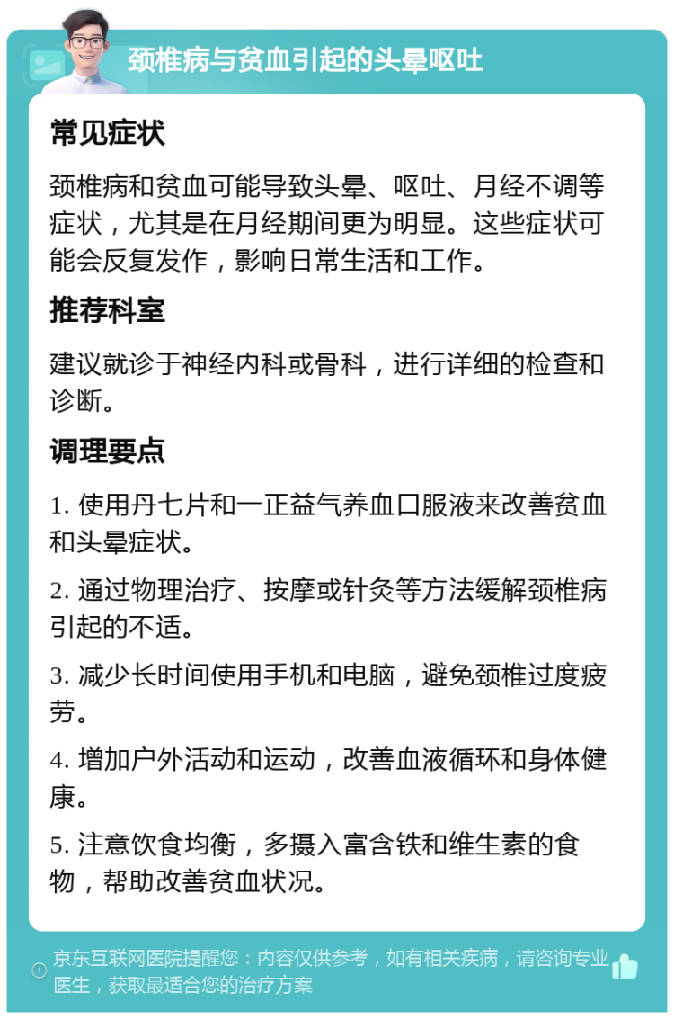 颈椎病与贫血引起的头晕呕吐 常见症状 颈椎病和贫血可能导致头晕、呕吐、月经不调等症状，尤其是在月经期间更为明显。这些症状可能会反复发作，影响日常生活和工作。 推荐科室 建议就诊于神经内科或骨科，进行详细的检查和诊断。 调理要点 1. 使用丹七片和一正益气养血口服液来改善贫血和头晕症状。 2. 通过物理治疗、按摩或针灸等方法缓解颈椎病引起的不适。 3. 减少长时间使用手机和电脑，避免颈椎过度疲劳。 4. 增加户外活动和运动，改善血液循环和身体健康。 5. 注意饮食均衡，多摄入富含铁和维生素的食物，帮助改善贫血状况。