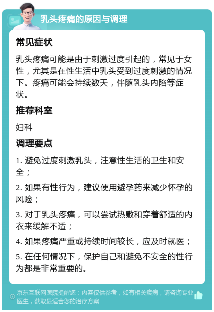 乳头疼痛的原因与调理 常见症状 乳头疼痛可能是由于刺激过度引起的，常见于女性，尤其是在性生活中乳头受到过度刺激的情况下。疼痛可能会持续数天，伴随乳头内陷等症状。 推荐科室 妇科 调理要点 1. 避免过度刺激乳头，注意性生活的卫生和安全； 2. 如果有性行为，建议使用避孕药来减少怀孕的风险； 3. 对于乳头疼痛，可以尝试热敷和穿着舒适的内衣来缓解不适； 4. 如果疼痛严重或持续时间较长，应及时就医； 5. 在任何情况下，保护自己和避免不安全的性行为都是非常重要的。