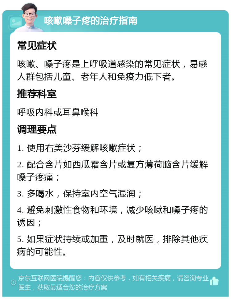 咳嗽嗓子疼的治疗指南 常见症状 咳嗽、嗓子疼是上呼吸道感染的常见症状，易感人群包括儿童、老年人和免疫力低下者。 推荐科室 呼吸内科或耳鼻喉科 调理要点 1. 使用右美沙芬缓解咳嗽症状； 2. 配合含片如西瓜霜含片或复方薄荷脑含片缓解嗓子疼痛； 3. 多喝水，保持室内空气湿润； 4. 避免刺激性食物和环境，减少咳嗽和嗓子疼的诱因； 5. 如果症状持续或加重，及时就医，排除其他疾病的可能性。