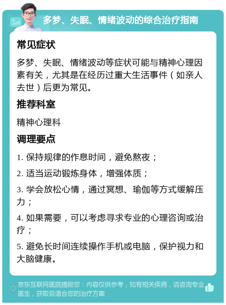 多梦、失眠、情绪波动的综合治疗指南 常见症状 多梦、失眠、情绪波动等症状可能与精神心理因素有关，尤其是在经历过重大生活事件（如亲人去世）后更为常见。 推荐科室 精神心理科 调理要点 1. 保持规律的作息时间，避免熬夜； 2. 适当运动锻炼身体，增强体质； 3. 学会放松心情，通过冥想、瑜伽等方式缓解压力； 4. 如果需要，可以考虑寻求专业的心理咨询或治疗； 5. 避免长时间连续操作手机或电脑，保护视力和大脑健康。