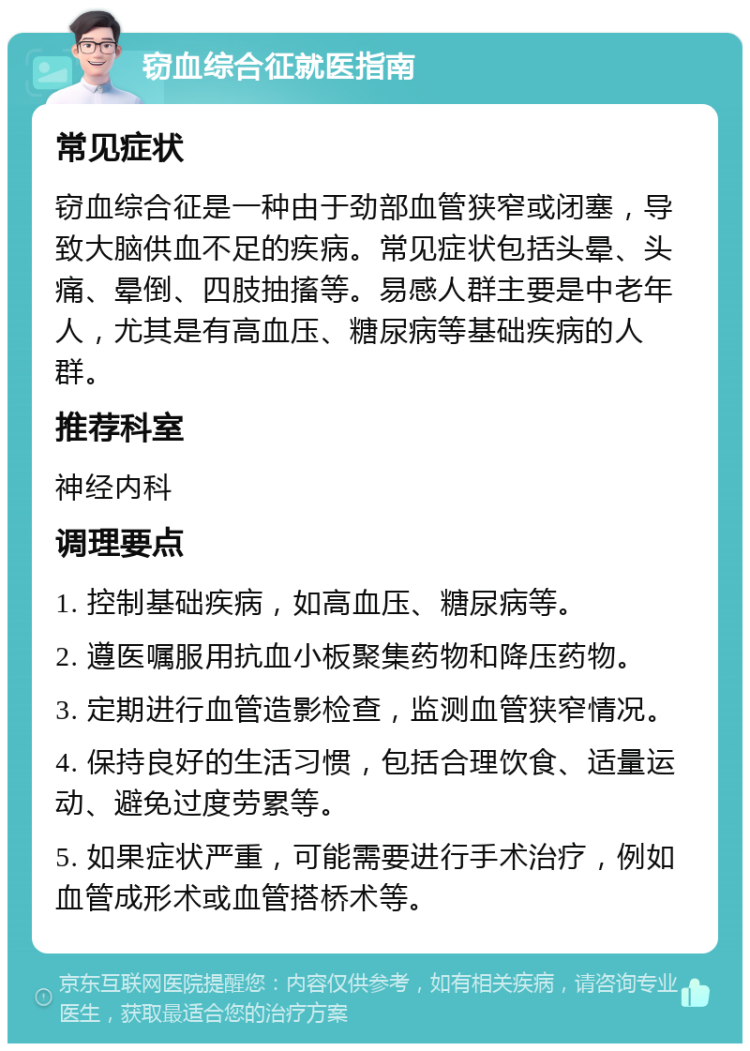 窃血综合征就医指南 常见症状 窃血综合征是一种由于劲部血管狭窄或闭塞，导致大脑供血不足的疾病。常见症状包括头晕、头痛、晕倒、四肢抽搐等。易感人群主要是中老年人，尤其是有高血压、糖尿病等基础疾病的人群。 推荐科室 神经内科 调理要点 1. 控制基础疾病，如高血压、糖尿病等。 2. 遵医嘱服用抗血小板聚集药物和降压药物。 3. 定期进行血管造影检查，监测血管狭窄情况。 4. 保持良好的生活习惯，包括合理饮食、适量运动、避免过度劳累等。 5. 如果症状严重，可能需要进行手术治疗，例如血管成形术或血管搭桥术等。