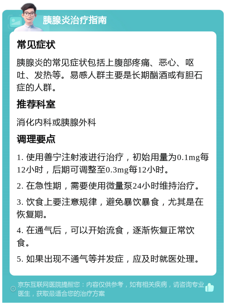 胰腺炎治疗指南 常见症状 胰腺炎的常见症状包括上腹部疼痛、恶心、呕吐、发热等。易感人群主要是长期酗酒或有胆石症的人群。 推荐科室 消化内科或胰腺外科 调理要点 1. 使用善宁注射液进行治疗，初始用量为0.1mg每12小时，后期可调整至0.3mg每12小时。 2. 在急性期，需要使用微量泵24小时维持治疗。 3. 饮食上要注意规律，避免暴饮暴食，尤其是在恢复期。 4. 在通气后，可以开始流食，逐渐恢复正常饮食。 5. 如果出现不通气等并发症，应及时就医处理。