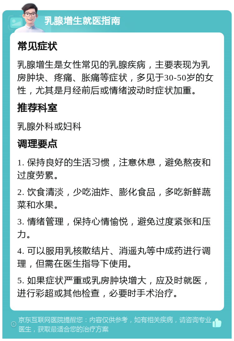 乳腺增生就医指南 常见症状 乳腺增生是女性常见的乳腺疾病，主要表现为乳房肿块、疼痛、胀痛等症状，多见于30-50岁的女性，尤其是月经前后或情绪波动时症状加重。 推荐科室 乳腺外科或妇科 调理要点 1. 保持良好的生活习惯，注意休息，避免熬夜和过度劳累。 2. 饮食清淡，少吃油炸、膨化食品，多吃新鲜蔬菜和水果。 3. 情绪管理，保持心情愉悦，避免过度紧张和压力。 4. 可以服用乳核散结片、消遥丸等中成药进行调理，但需在医生指导下使用。 5. 如果症状严重或乳房肿块增大，应及时就医，进行彩超或其他检查，必要时手术治疗。