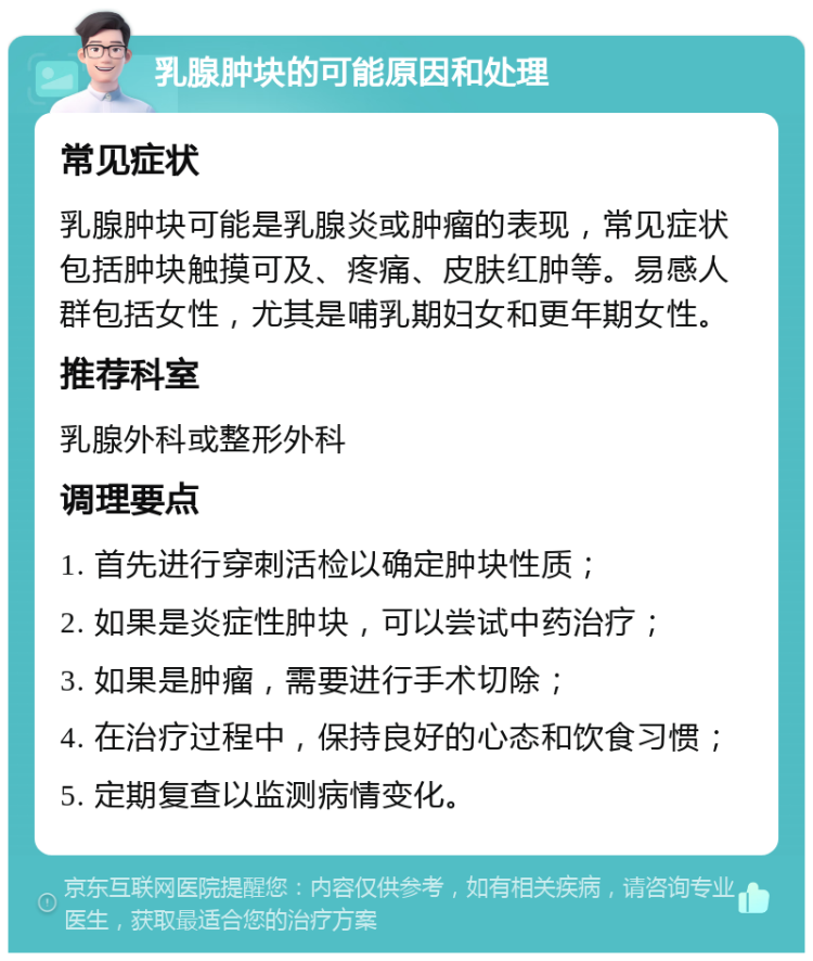 乳腺肿块的可能原因和处理 常见症状 乳腺肿块可能是乳腺炎或肿瘤的表现，常见症状包括肿块触摸可及、疼痛、皮肤红肿等。易感人群包括女性，尤其是哺乳期妇女和更年期女性。 推荐科室 乳腺外科或整形外科 调理要点 1. 首先进行穿刺活检以确定肿块性质； 2. 如果是炎症性肿块，可以尝试中药治疗； 3. 如果是肿瘤，需要进行手术切除； 4. 在治疗过程中，保持良好的心态和饮食习惯； 5. 定期复查以监测病情变化。