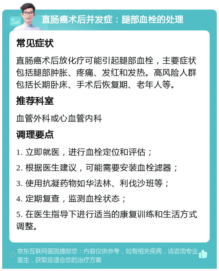 直肠癌术后并发症：腿部血栓的处理 常见症状 直肠癌术后放化疗可能引起腿部血栓，主要症状包括腿部肿胀、疼痛、发红和发热。高风险人群包括长期卧床、手术后恢复期、老年人等。 推荐科室 血管外科或心血管内科 调理要点 1. 立即就医，进行血栓定位和评估； 2. 根据医生建议，可能需要安装血栓滤器； 3. 使用抗凝药物如华法林、利伐沙班等； 4. 定期复查，监测血栓状态； 5. 在医生指导下进行适当的康复训练和生活方式调整。