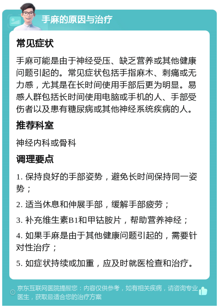 手麻的原因与治疗 常见症状 手麻可能是由于神经受压、缺乏营养或其他健康问题引起的。常见症状包括手指麻木、刺痛或无力感，尤其是在长时间使用手部后更为明显。易感人群包括长时间使用电脑或手机的人、手部受伤者以及患有糖尿病或其他神经系统疾病的人。 推荐科室 神经内科或骨科 调理要点 1. 保持良好的手部姿势，避免长时间保持同一姿势； 2. 适当休息和伸展手部，缓解手部疲劳； 3. 补充维生素B1和甲钴胺片，帮助营养神经； 4. 如果手麻是由于其他健康问题引起的，需要针对性治疗； 5. 如症状持续或加重，应及时就医检查和治疗。