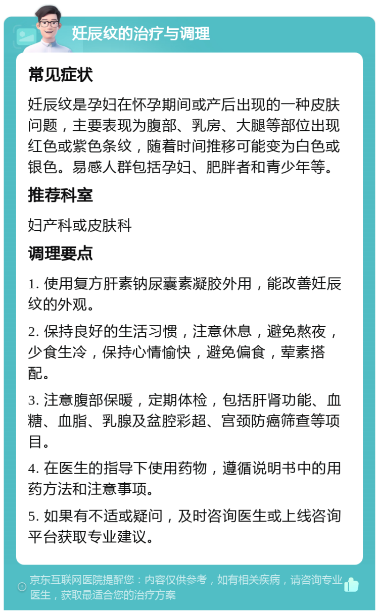 妊辰纹的治疗与调理 常见症状 妊辰纹是孕妇在怀孕期间或产后出现的一种皮肤问题，主要表现为腹部、乳房、大腿等部位出现红色或紫色条纹，随着时间推移可能变为白色或银色。易感人群包括孕妇、肥胖者和青少年等。 推荐科室 妇产科或皮肤科 调理要点 1. 使用复方肝素钠尿囊素凝胶外用，能改善妊辰纹的外观。 2. 保持良好的生活习惯，注意休息，避免熬夜，少食生冷，保持心情愉快，避免偏食，荤素搭配。 3. 注意腹部保暖，定期体检，包括肝肾功能、血糖、血脂、乳腺及盆腔彩超、宫颈防癌筛查等项目。 4. 在医生的指导下使用药物，遵循说明书中的用药方法和注意事项。 5. 如果有不适或疑问，及时咨询医生或上线咨询平台获取专业建议。