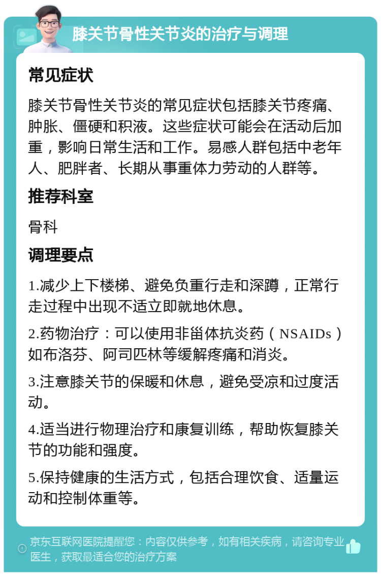 膝关节骨性关节炎的治疗与调理 常见症状 膝关节骨性关节炎的常见症状包括膝关节疼痛、肿胀、僵硬和积液。这些症状可能会在活动后加重，影响日常生活和工作。易感人群包括中老年人、肥胖者、长期从事重体力劳动的人群等。 推荐科室 骨科 调理要点 1.减少上下楼梯、避免负重行走和深蹲，正常行走过程中出现不适立即就地休息。 2.药物治疗：可以使用非甾体抗炎药（NSAIDs）如布洛芬、阿司匹林等缓解疼痛和消炎。 3.注意膝关节的保暖和休息，避免受凉和过度活动。 4.适当进行物理治疗和康复训练，帮助恢复膝关节的功能和强度。 5.保持健康的生活方式，包括合理饮食、适量运动和控制体重等。