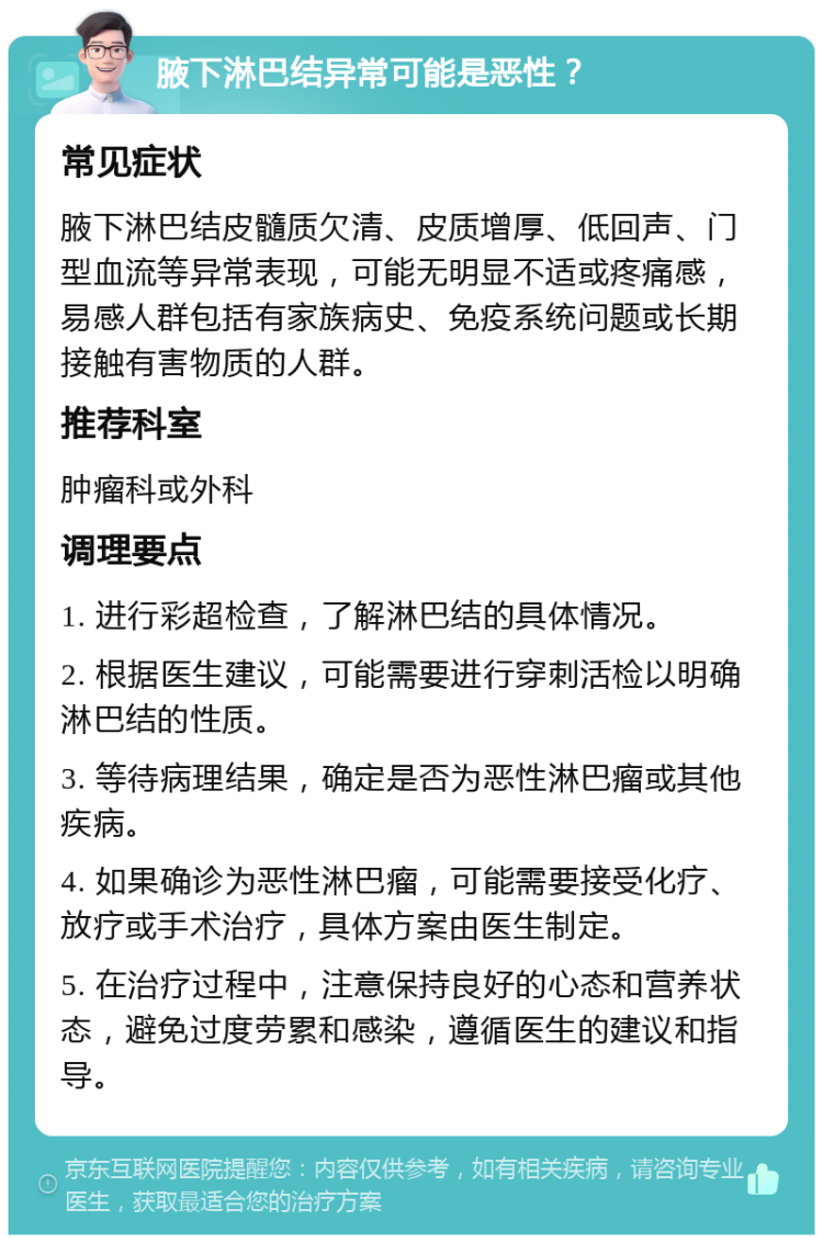 腋下淋巴结异常可能是恶性？ 常见症状 腋下淋巴结皮髓质欠清、皮质增厚、低回声、门型血流等异常表现，可能无明显不适或疼痛感，易感人群包括有家族病史、免疫系统问题或长期接触有害物质的人群。 推荐科室 肿瘤科或外科 调理要点 1. 进行彩超检查，了解淋巴结的具体情况。 2. 根据医生建议，可能需要进行穿刺活检以明确淋巴结的性质。 3. 等待病理结果，确定是否为恶性淋巴瘤或其他疾病。 4. 如果确诊为恶性淋巴瘤，可能需要接受化疗、放疗或手术治疗，具体方案由医生制定。 5. 在治疗过程中，注意保持良好的心态和营养状态，避免过度劳累和感染，遵循医生的建议和指导。