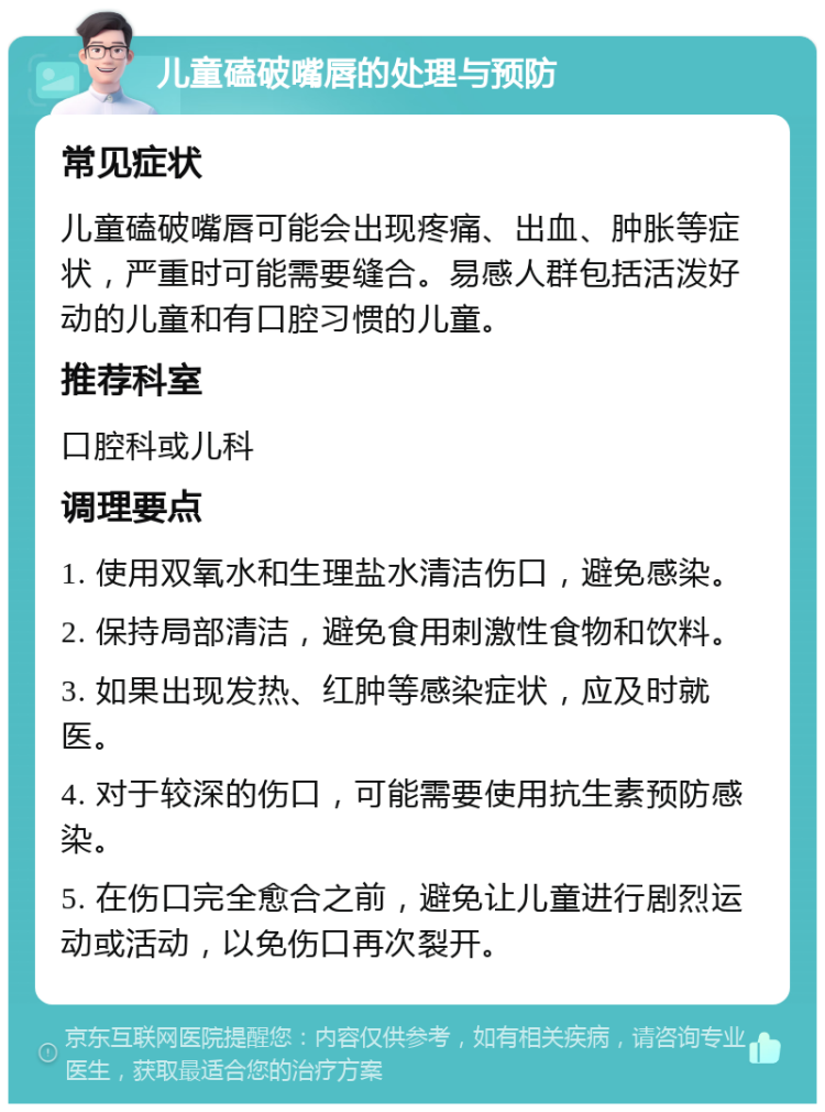 儿童磕破嘴唇的处理与预防 常见症状 儿童磕破嘴唇可能会出现疼痛、出血、肿胀等症状，严重时可能需要缝合。易感人群包括活泼好动的儿童和有口腔习惯的儿童。 推荐科室 口腔科或儿科 调理要点 1. 使用双氧水和生理盐水清洁伤口，避免感染。 2. 保持局部清洁，避免食用刺激性食物和饮料。 3. 如果出现发热、红肿等感染症状，应及时就医。 4. 对于较深的伤口，可能需要使用抗生素预防感染。 5. 在伤口完全愈合之前，避免让儿童进行剧烈运动或活动，以免伤口再次裂开。