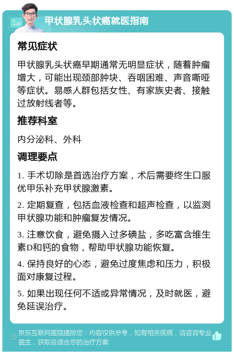 甲状腺乳头状癌就医指南 常见症状 甲状腺乳头状癌早期通常无明显症状，随着肿瘤增大，可能出现颈部肿块、吞咽困难、声音嘶哑等症状。易感人群包括女性、有家族史者、接触过放射线者等。 推荐科室 内分泌科、外科 调理要点 1. 手术切除是首选治疗方案，术后需要终生口服优甲乐补充甲状腺激素。 2. 定期复查，包括血液检查和超声检查，以监测甲状腺功能和肿瘤复发情况。 3. 注意饮食，避免摄入过多碘盐，多吃富含维生素D和钙的食物，帮助甲状腺功能恢复。 4. 保持良好的心态，避免过度焦虑和压力，积极面对康复过程。 5. 如果出现任何不适或异常情况，及时就医，避免延误治疗。