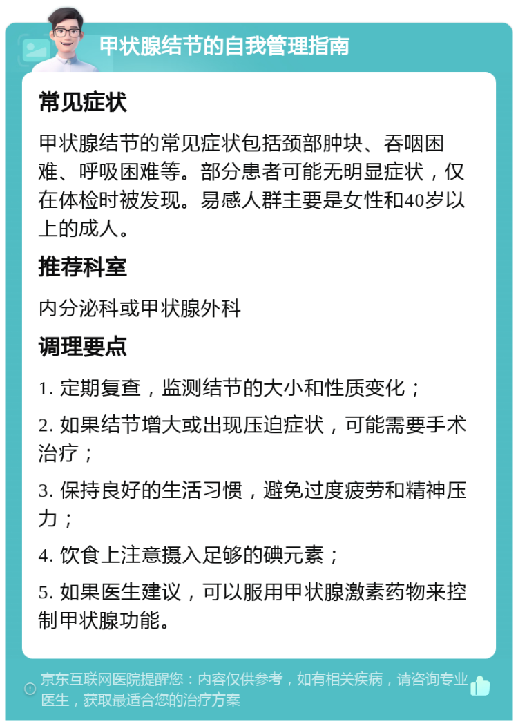 甲状腺结节的自我管理指南 常见症状 甲状腺结节的常见症状包括颈部肿块、吞咽困难、呼吸困难等。部分患者可能无明显症状，仅在体检时被发现。易感人群主要是女性和40岁以上的成人。 推荐科室 内分泌科或甲状腺外科 调理要点 1. 定期复查，监测结节的大小和性质变化； 2. 如果结节增大或出现压迫症状，可能需要手术治疗； 3. 保持良好的生活习惯，避免过度疲劳和精神压力； 4. 饮食上注意摄入足够的碘元素； 5. 如果医生建议，可以服用甲状腺激素药物来控制甲状腺功能。