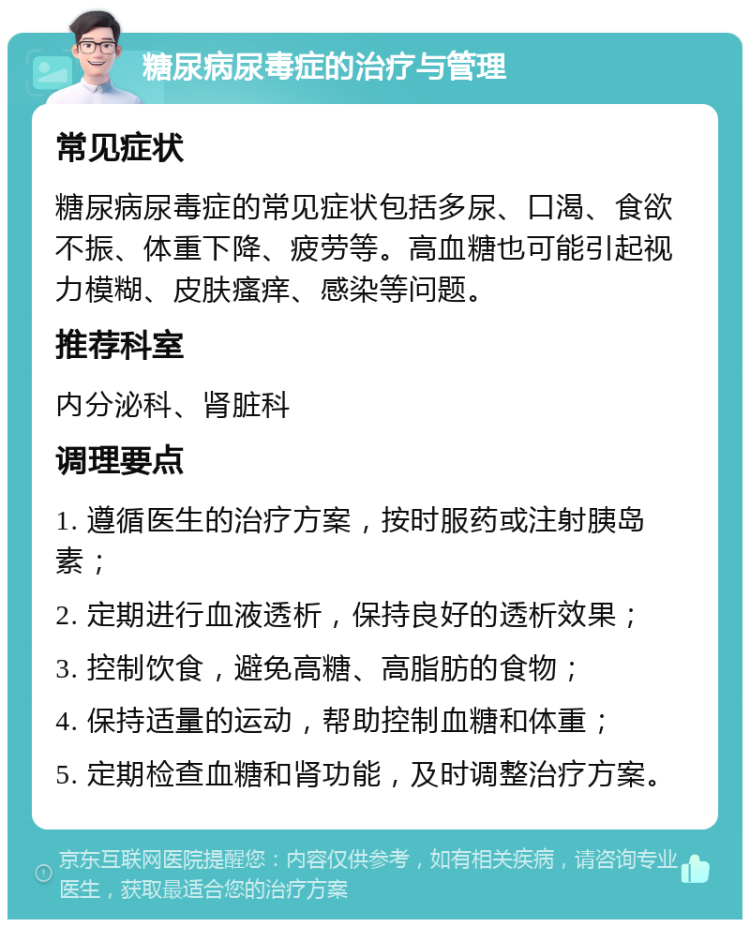 糖尿病尿毒症的治疗与管理 常见症状 糖尿病尿毒症的常见症状包括多尿、口渴、食欲不振、体重下降、疲劳等。高血糖也可能引起视力模糊、皮肤瘙痒、感染等问题。 推荐科室 内分泌科、肾脏科 调理要点 1. 遵循医生的治疗方案，按时服药或注射胰岛素； 2. 定期进行血液透析，保持良好的透析效果； 3. 控制饮食，避免高糖、高脂肪的食物； 4. 保持适量的运动，帮助控制血糖和体重； 5. 定期检查血糖和肾功能，及时调整治疗方案。