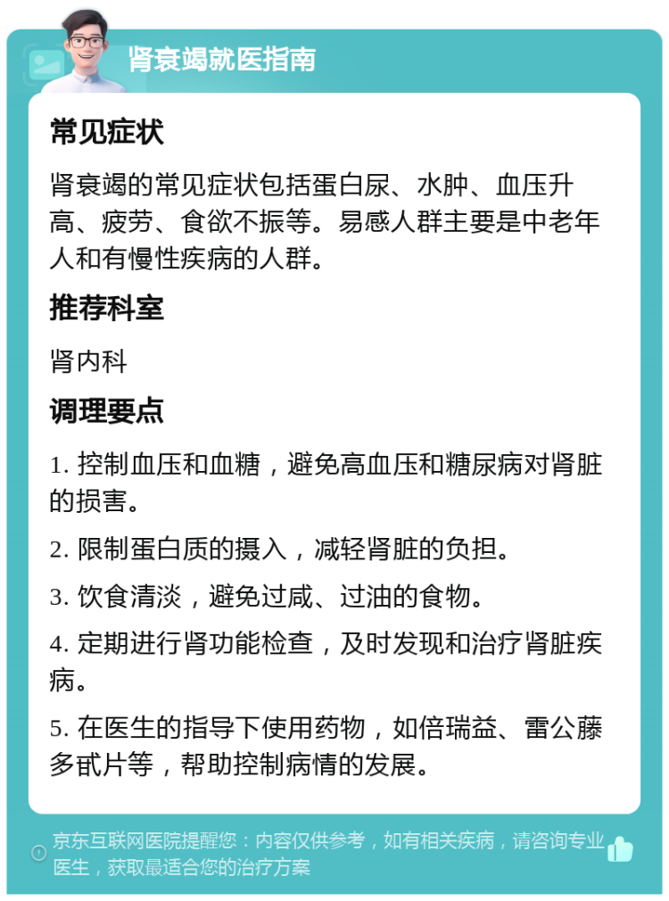 肾衰竭就医指南 常见症状 肾衰竭的常见症状包括蛋白尿、水肿、血压升高、疲劳、食欲不振等。易感人群主要是中老年人和有慢性疾病的人群。 推荐科室 肾内科 调理要点 1. 控制血压和血糖，避免高血压和糖尿病对肾脏的损害。 2. 限制蛋白质的摄入，减轻肾脏的负担。 3. 饮食清淡，避免过咸、过油的食物。 4. 定期进行肾功能检查，及时发现和治疗肾脏疾病。 5. 在医生的指导下使用药物，如倍瑞益、雷公藤多甙片等，帮助控制病情的发展。