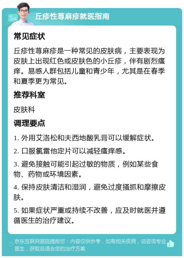 丘疹性荨麻疹就医指南 常见症状 丘疹性荨麻疹是一种常见的皮肤病，主要表现为皮肤上出现红色或皮肤色的小丘疹，伴有剧烈瘙痒。易感人群包括儿童和青少年，尤其是在春季和夏季更为常见。 推荐科室 皮肤科 调理要点 1. 外用艾洛松和夫西地酸乳膏可以缓解症状。 2. 口服氯雷他定片可以减轻瘙痒感。 3. 避免接触可能引起过敏的物质，例如某些食物、药物或环境因素。 4. 保持皮肤清洁和湿润，避免过度搔抓和摩擦皮肤。 5. 如果症状严重或持续不改善，应及时就医并遵循医生的治疗建议。