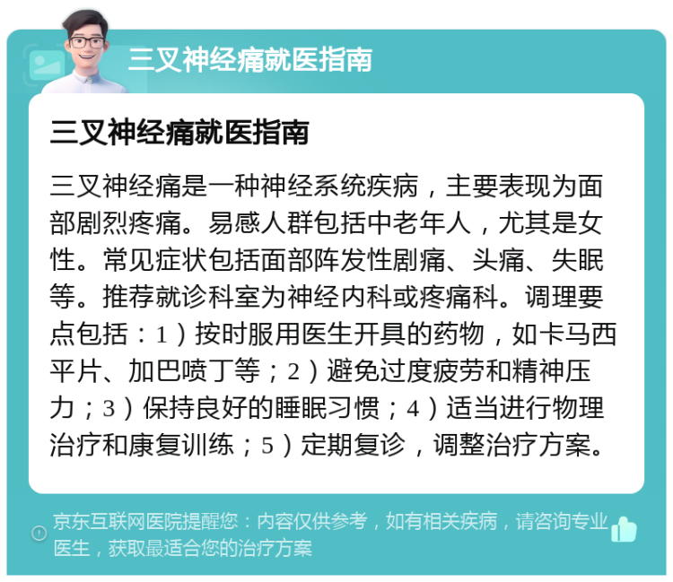 三叉神经痛就医指南 三叉神经痛就医指南 三叉神经痛是一种神经系统疾病，主要表现为面部剧烈疼痛。易感人群包括中老年人，尤其是女性。常见症状包括面部阵发性剧痛、头痛、失眠等。推荐就诊科室为神经内科或疼痛科。调理要点包括：1）按时服用医生开具的药物，如卡马西平片、加巴喷丁等；2）避免过度疲劳和精神压力；3）保持良好的睡眠习惯；4）适当进行物理治疗和康复训练；5）定期复诊，调整治疗方案。