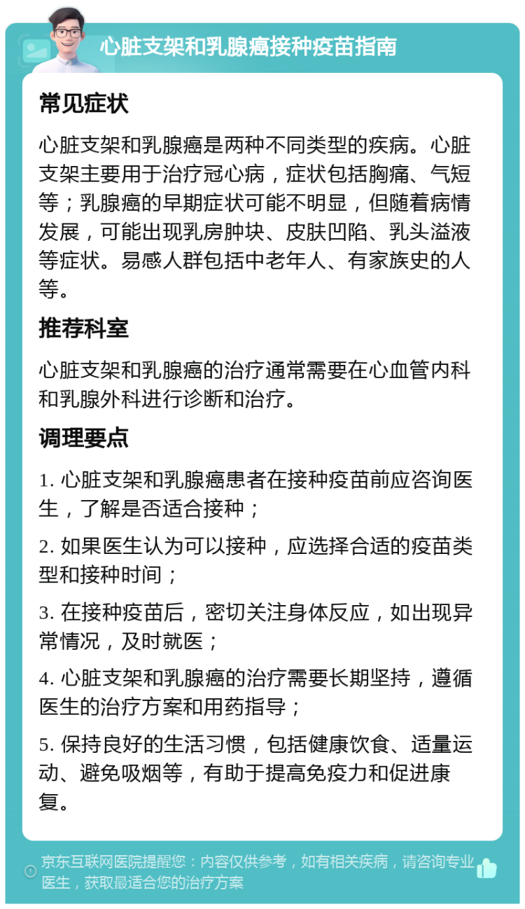 心脏支架和乳腺癌接种疫苗指南 常见症状 心脏支架和乳腺癌是两种不同类型的疾病。心脏支架主要用于治疗冠心病，症状包括胸痛、气短等；乳腺癌的早期症状可能不明显，但随着病情发展，可能出现乳房肿块、皮肤凹陷、乳头溢液等症状。易感人群包括中老年人、有家族史的人等。 推荐科室 心脏支架和乳腺癌的治疗通常需要在心血管内科和乳腺外科进行诊断和治疗。 调理要点 1. 心脏支架和乳腺癌患者在接种疫苗前应咨询医生，了解是否适合接种； 2. 如果医生认为可以接种，应选择合适的疫苗类型和接种时间； 3. 在接种疫苗后，密切关注身体反应，如出现异常情况，及时就医； 4. 心脏支架和乳腺癌的治疗需要长期坚持，遵循医生的治疗方案和用药指导； 5. 保持良好的生活习惯，包括健康饮食、适量运动、避免吸烟等，有助于提高免疫力和促进康复。