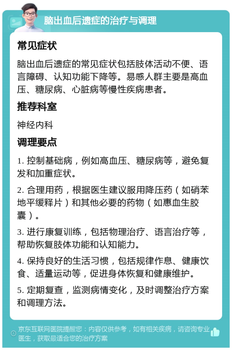 脑出血后遗症的治疗与调理 常见症状 脑出血后遗症的常见症状包括肢体活动不便、语言障碍、认知功能下降等。易感人群主要是高血压、糖尿病、心脏病等慢性疾病患者。 推荐科室 神经内科 调理要点 1. 控制基础病，例如高血压、糖尿病等，避免复发和加重症状。 2. 合理用药，根据医生建议服用降压药（如硝苯地平缓释片）和其他必要的药物（如惠血生胶囊）。 3. 进行康复训练，包括物理治疗、语言治疗等，帮助恢复肢体功能和认知能力。 4. 保持良好的生活习惯，包括规律作息、健康饮食、适量运动等，促进身体恢复和健康维护。 5. 定期复查，监测病情变化，及时调整治疗方案和调理方法。