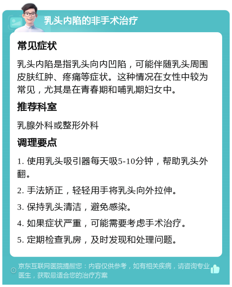 乳头内陷的非手术治疗 常见症状 乳头内陷是指乳头向内凹陷，可能伴随乳头周围皮肤红肿、疼痛等症状。这种情况在女性中较为常见，尤其是在青春期和哺乳期妇女中。 推荐科室 乳腺外科或整形外科 调理要点 1. 使用乳头吸引器每天吸5-10分钟，帮助乳头外翻。 2. 手法矫正，轻轻用手将乳头向外拉伸。 3. 保持乳头清洁，避免感染。 4. 如果症状严重，可能需要考虑手术治疗。 5. 定期检查乳房，及时发现和处理问题。