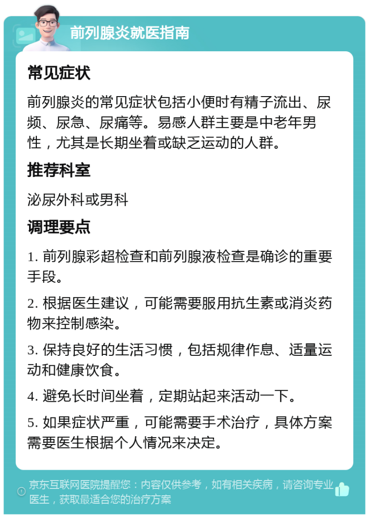 前列腺炎就医指南 常见症状 前列腺炎的常见症状包括小便时有精子流出、尿频、尿急、尿痛等。易感人群主要是中老年男性，尤其是长期坐着或缺乏运动的人群。 推荐科室 泌尿外科或男科 调理要点 1. 前列腺彩超检查和前列腺液检查是确诊的重要手段。 2. 根据医生建议，可能需要服用抗生素或消炎药物来控制感染。 3. 保持良好的生活习惯，包括规律作息、适量运动和健康饮食。 4. 避免长时间坐着，定期站起来活动一下。 5. 如果症状严重，可能需要手术治疗，具体方案需要医生根据个人情况来决定。