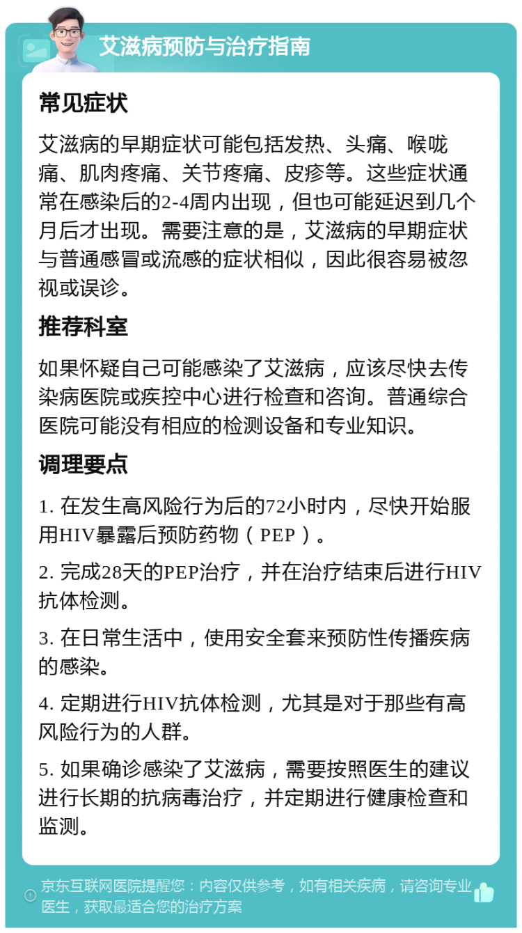 艾滋病预防与治疗指南 常见症状 艾滋病的早期症状可能包括发热、头痛、喉咙痛、肌肉疼痛、关节疼痛、皮疹等。这些症状通常在感染后的2-4周内出现，但也可能延迟到几个月后才出现。需要注意的是，艾滋病的早期症状与普通感冒或流感的症状相似，因此很容易被忽视或误诊。 推荐科室 如果怀疑自己可能感染了艾滋病，应该尽快去传染病医院或疾控中心进行检查和咨询。普通综合医院可能没有相应的检测设备和专业知识。 调理要点 1. 在发生高风险行为后的72小时内，尽快开始服用HIV暴露后预防药物（PEP）。 2. 完成28天的PEP治疗，并在治疗结束后进行HIV抗体检测。 3. 在日常生活中，使用安全套来预防性传播疾病的感染。 4. 定期进行HIV抗体检测，尤其是对于那些有高风险行为的人群。 5. 如果确诊感染了艾滋病，需要按照医生的建议进行长期的抗病毒治疗，并定期进行健康检查和监测。