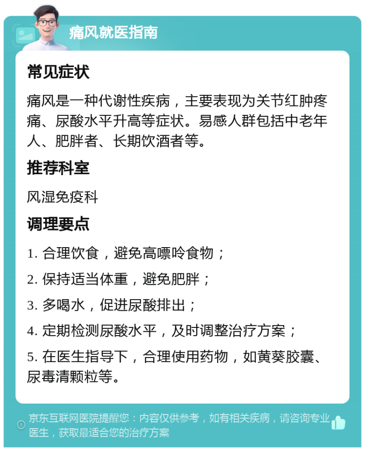 痛风就医指南 常见症状 痛风是一种代谢性疾病，主要表现为关节红肿疼痛、尿酸水平升高等症状。易感人群包括中老年人、肥胖者、长期饮酒者等。 推荐科室 风湿免疫科 调理要点 1. 合理饮食，避免高嘌呤食物； 2. 保持适当体重，避免肥胖； 3. 多喝水，促进尿酸排出； 4. 定期检测尿酸水平，及时调整治疗方案； 5. 在医生指导下，合理使用药物，如黄葵胶囊、尿毒清颗粒等。