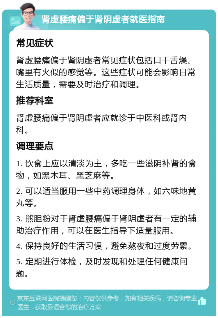 肾虚腰痛偏于肾阴虚者就医指南 常见症状 肾虚腰痛偏于肾阴虚者常见症状包括口干舌燥、嘴里有火似的感觉等。这些症状可能会影响日常生活质量，需要及时治疗和调理。 推荐科室 肾虚腰痛偏于肾阴虚者应就诊于中医科或肾内科。 调理要点 1. 饮食上应以清淡为主，多吃一些滋阴补肾的食物，如黑木耳、黑芝麻等。 2. 可以适当服用一些中药调理身体，如六味地黄丸等。 3. 熊胆粉对于肾虚腰痛偏于肾阴虚者有一定的辅助治疗作用，可以在医生指导下适量服用。 4. 保持良好的生活习惯，避免熬夜和过度劳累。 5. 定期进行体检，及时发现和处理任何健康问题。