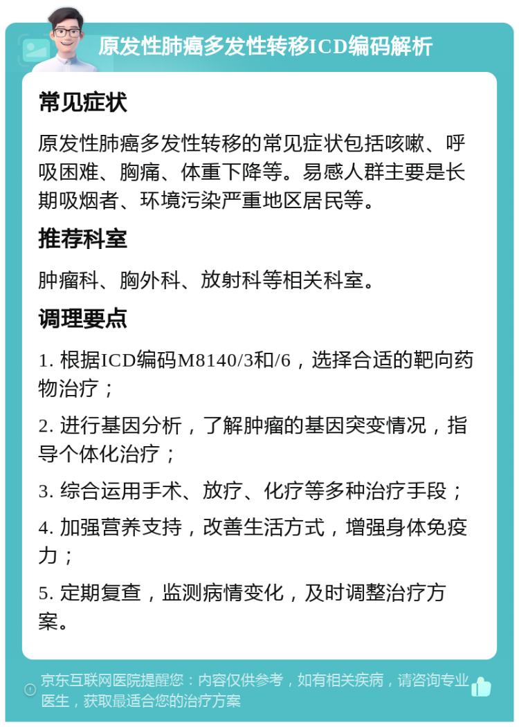 原发性肺癌多发性转移ICD编码解析 常见症状 原发性肺癌多发性转移的常见症状包括咳嗽、呼吸困难、胸痛、体重下降等。易感人群主要是长期吸烟者、环境污染严重地区居民等。 推荐科室 肿瘤科、胸外科、放射科等相关科室。 调理要点 1. 根据ICD编码M8140/3和/6，选择合适的靶向药物治疗； 2. 进行基因分析，了解肿瘤的基因突变情况，指导个体化治疗； 3. 综合运用手术、放疗、化疗等多种治疗手段； 4. 加强营养支持，改善生活方式，增强身体免疫力； 5. 定期复查，监测病情变化，及时调整治疗方案。