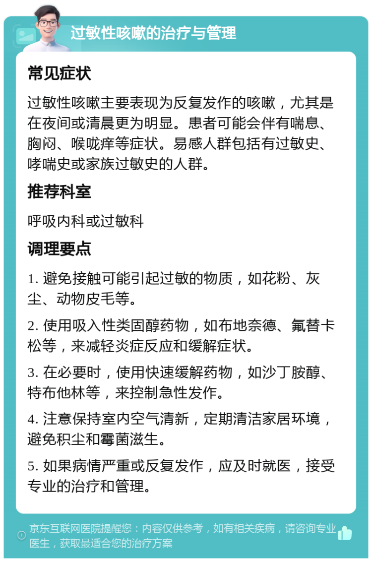 过敏性咳嗽的治疗与管理 常见症状 过敏性咳嗽主要表现为反复发作的咳嗽，尤其是在夜间或清晨更为明显。患者可能会伴有喘息、胸闷、喉咙痒等症状。易感人群包括有过敏史、哮喘史或家族过敏史的人群。 推荐科室 呼吸内科或过敏科 调理要点 1. 避免接触可能引起过敏的物质，如花粉、灰尘、动物皮毛等。 2. 使用吸入性类固醇药物，如布地奈德、氟替卡松等，来减轻炎症反应和缓解症状。 3. 在必要时，使用快速缓解药物，如沙丁胺醇、特布他林等，来控制急性发作。 4. 注意保持室内空气清新，定期清洁家居环境，避免积尘和霉菌滋生。 5. 如果病情严重或反复发作，应及时就医，接受专业的治疗和管理。