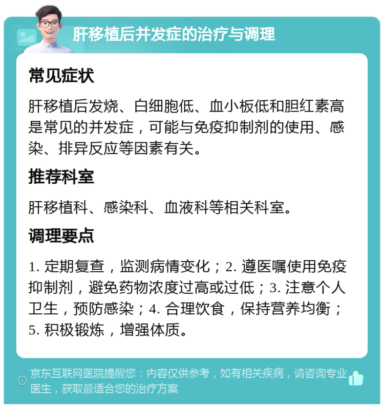 肝移植后并发症的治疗与调理 常见症状 肝移植后发烧、白细胞低、血小板低和胆红素高是常见的并发症，可能与免疫抑制剂的使用、感染、排异反应等因素有关。 推荐科室 肝移植科、感染科、血液科等相关科室。 调理要点 1. 定期复查，监测病情变化；2. 遵医嘱使用免疫抑制剂，避免药物浓度过高或过低；3. 注意个人卫生，预防感染；4. 合理饮食，保持营养均衡；5. 积极锻炼，增强体质。