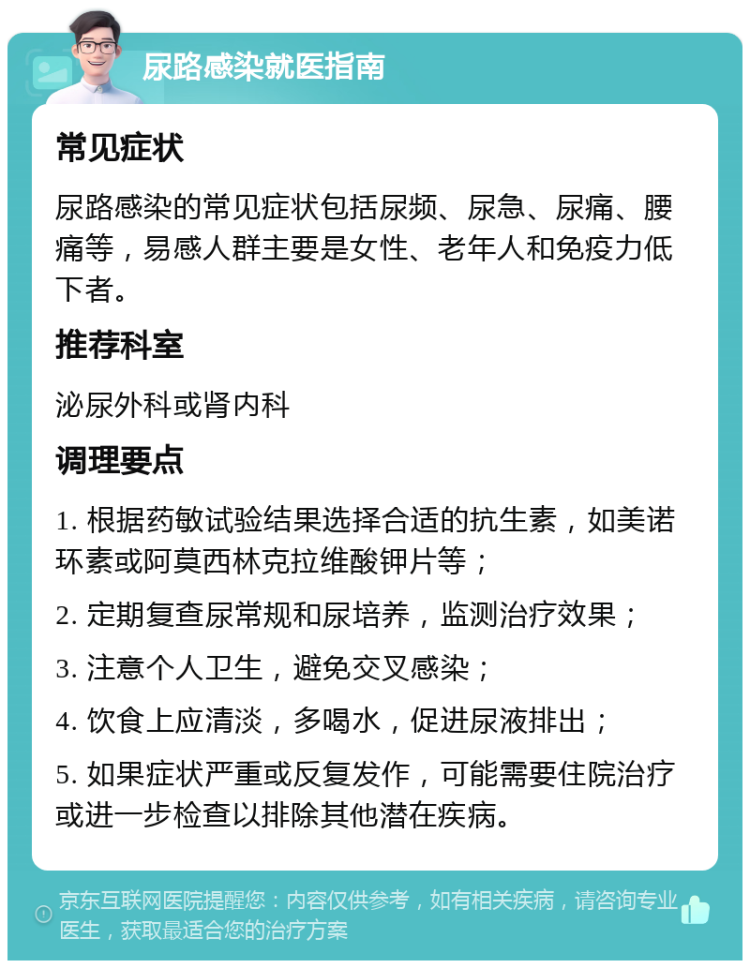 尿路感染就医指南 常见症状 尿路感染的常见症状包括尿频、尿急、尿痛、腰痛等，易感人群主要是女性、老年人和免疫力低下者。 推荐科室 泌尿外科或肾内科 调理要点 1. 根据药敏试验结果选择合适的抗生素，如美诺环素或阿莫西林克拉维酸钾片等； 2. 定期复查尿常规和尿培养，监测治疗效果； 3. 注意个人卫生，避免交叉感染； 4. 饮食上应清淡，多喝水，促进尿液排出； 5. 如果症状严重或反复发作，可能需要住院治疗或进一步检查以排除其他潜在疾病。