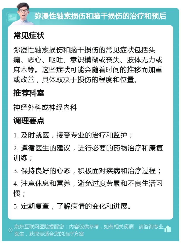 弥漫性轴索损伤和脑干损伤的治疗和预后 常见症状 弥漫性轴索损伤和脑干损伤的常见症状包括头痛、恶心、呕吐、意识模糊或丧失、肢体无力或麻木等。这些症状可能会随着时间的推移而加重或改善，具体取决于损伤的程度和位置。 推荐科室 神经外科或神经内科 调理要点 1. 及时就医，接受专业的治疗和监护； 2. 遵循医生的建议，进行必要的药物治疗和康复训练； 3. 保持良好的心态，积极面对疾病和治疗过程； 4. 注意休息和营养，避免过度劳累和不良生活习惯； 5. 定期复查，了解病情的变化和进展。