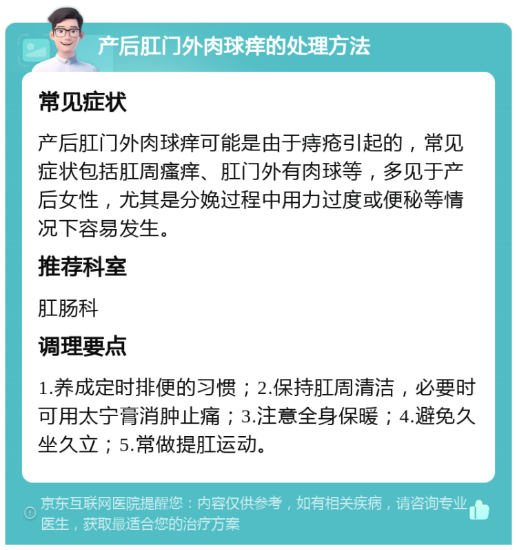 产后肛门外肉球痒的处理方法 常见症状 产后肛门外肉球痒可能是由于痔疮引起的，常见症状包括肛周瘙痒、肛门外有肉球等，多见于产后女性，尤其是分娩过程中用力过度或便秘等情况下容易发生。 推荐科室 肛肠科 调理要点 1.养成定时排便的习惯；2.保持肛周清洁，必要时可用太宁膏消肿止痛；3.注意全身保暖；4.避免久坐久立；5.常做提肛运动。