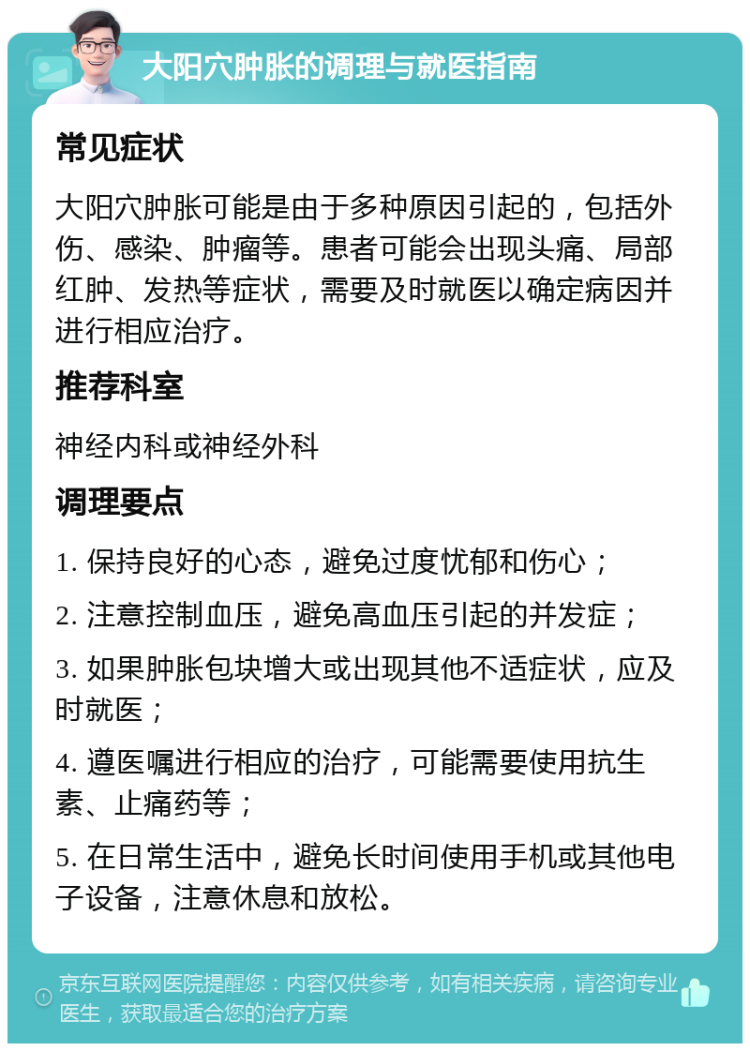 大阳穴肿胀的调理与就医指南 常见症状 大阳穴肿胀可能是由于多种原因引起的，包括外伤、感染、肿瘤等。患者可能会出现头痛、局部红肿、发热等症状，需要及时就医以确定病因并进行相应治疗。 推荐科室 神经内科或神经外科 调理要点 1. 保持良好的心态，避免过度忧郁和伤心； 2. 注意控制血压，避免高血压引起的并发症； 3. 如果肿胀包块增大或出现其他不适症状，应及时就医； 4. 遵医嘱进行相应的治疗，可能需要使用抗生素、止痛药等； 5. 在日常生活中，避免长时间使用手机或其他电子设备，注意休息和放松。