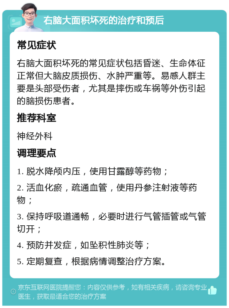 右脑大面积坏死的治疗和预后 常见症状 右脑大面积坏死的常见症状包括昏迷、生命体征正常但大脑皮质损伤、水肿严重等。易感人群主要是头部受伤者，尤其是摔伤或车祸等外伤引起的脑损伤患者。 推荐科室 神经外科 调理要点 1. 脱水降颅内压，使用甘露醇等药物； 2. 活血化瘀，疏通血管，使用丹参注射液等药物； 3. 保持呼吸道通畅，必要时进行气管插管或气管切开； 4. 预防并发症，如坠积性肺炎等； 5. 定期复查，根据病情调整治疗方案。