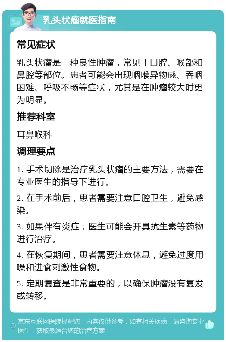 乳头状瘤就医指南 常见症状 乳头状瘤是一种良性肿瘤，常见于口腔、喉部和鼻腔等部位。患者可能会出现咽喉异物感、吞咽困难、呼吸不畅等症状，尤其是在肿瘤较大时更为明显。 推荐科室 耳鼻喉科 调理要点 1. 手术切除是治疗乳头状瘤的主要方法，需要在专业医生的指导下进行。 2. 在手术前后，患者需要注意口腔卫生，避免感染。 3. 如果伴有炎症，医生可能会开具抗生素等药物进行治疗。 4. 在恢复期间，患者需要注意休息，避免过度用嗓和进食刺激性食物。 5. 定期复查是非常重要的，以确保肿瘤没有复发或转移。