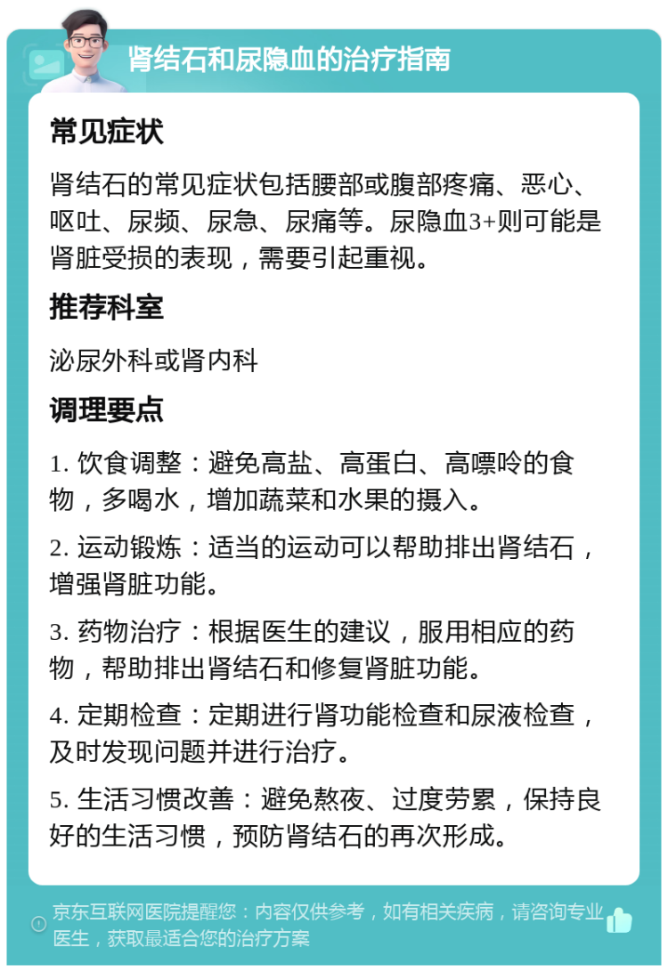 肾结石和尿隐血的治疗指南 常见症状 肾结石的常见症状包括腰部或腹部疼痛、恶心、呕吐、尿频、尿急、尿痛等。尿隐血3+则可能是肾脏受损的表现，需要引起重视。 推荐科室 泌尿外科或肾内科 调理要点 1. 饮食调整：避免高盐、高蛋白、高嘌呤的食物，多喝水，增加蔬菜和水果的摄入。 2. 运动锻炼：适当的运动可以帮助排出肾结石，增强肾脏功能。 3. 药物治疗：根据医生的建议，服用相应的药物，帮助排出肾结石和修复肾脏功能。 4. 定期检查：定期进行肾功能检查和尿液检查，及时发现问题并进行治疗。 5. 生活习惯改善：避免熬夜、过度劳累，保持良好的生活习惯，预防肾结石的再次形成。