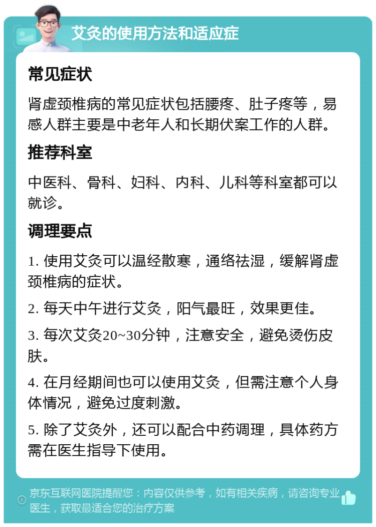 艾灸的使用方法和适应症 常见症状 肾虚颈椎病的常见症状包括腰疼、肚子疼等，易感人群主要是中老年人和长期伏案工作的人群。 推荐科室 中医科、骨科、妇科、内科、儿科等科室都可以就诊。 调理要点 1. 使用艾灸可以温经散寒，通络祛湿，缓解肾虚颈椎病的症状。 2. 每天中午进行艾灸，阳气最旺，效果更佳。 3. 每次艾灸20~30分钟，注意安全，避免烫伤皮肤。 4. 在月经期间也可以使用艾灸，但需注意个人身体情况，避免过度刺激。 5. 除了艾灸外，还可以配合中药调理，具体药方需在医生指导下使用。