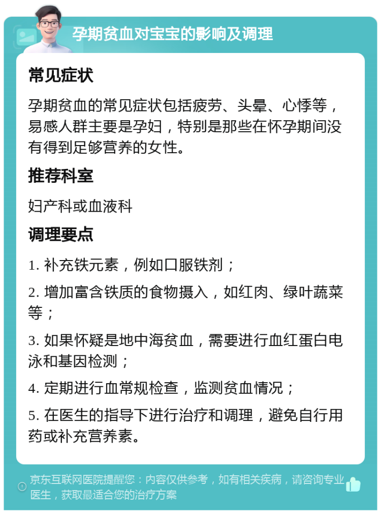 孕期贫血对宝宝的影响及调理 常见症状 孕期贫血的常见症状包括疲劳、头晕、心悸等，易感人群主要是孕妇，特别是那些在怀孕期间没有得到足够营养的女性。 推荐科室 妇产科或血液科 调理要点 1. 补充铁元素，例如口服铁剂； 2. 增加富含铁质的食物摄入，如红肉、绿叶蔬菜等； 3. 如果怀疑是地中海贫血，需要进行血红蛋白电泳和基因检测； 4. 定期进行血常规检查，监测贫血情况； 5. 在医生的指导下进行治疗和调理，避免自行用药或补充营养素。