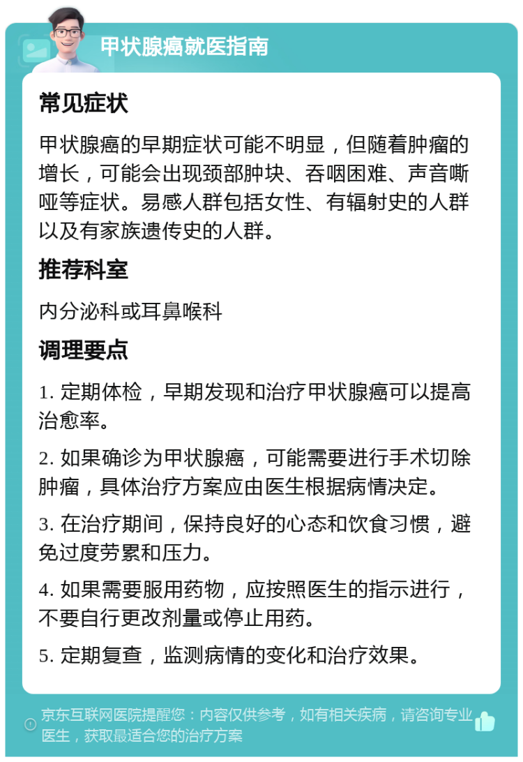 甲状腺癌就医指南 常见症状 甲状腺癌的早期症状可能不明显，但随着肿瘤的增长，可能会出现颈部肿块、吞咽困难、声音嘶哑等症状。易感人群包括女性、有辐射史的人群以及有家族遗传史的人群。 推荐科室 内分泌科或耳鼻喉科 调理要点 1. 定期体检，早期发现和治疗甲状腺癌可以提高治愈率。 2. 如果确诊为甲状腺癌，可能需要进行手术切除肿瘤，具体治疗方案应由医生根据病情决定。 3. 在治疗期间，保持良好的心态和饮食习惯，避免过度劳累和压力。 4. 如果需要服用药物，应按照医生的指示进行，不要自行更改剂量或停止用药。 5. 定期复查，监测病情的变化和治疗效果。