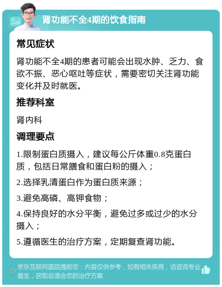 肾功能不全4期的饮食指南 常见症状 肾功能不全4期的患者可能会出现水肿、乏力、食欲不振、恶心呕吐等症状，需要密切关注肾功能变化并及时就医。 推荐科室 肾内科 调理要点 1.限制蛋白质摄入，建议每公斤体重0.8克蛋白质，包括日常膳食和蛋白粉的摄入； 2.选择乳清蛋白作为蛋白质来源； 3.避免高磷、高钾食物； 4.保持良好的水分平衡，避免过多或过少的水分摄入； 5.遵循医生的治疗方案，定期复查肾功能。